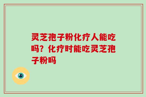 灵芝孢子粉化疗人能吃吗?化疗时能吃灵芝孢子粉吗