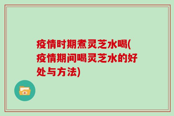 疫情时期煮灵芝水喝(疫情期间喝灵芝水的好处与方法)