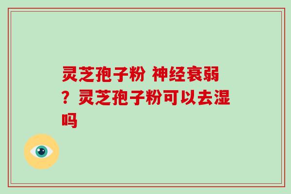 灵芝孢子粉 神经衰弱?灵芝孢子粉可以去湿吗