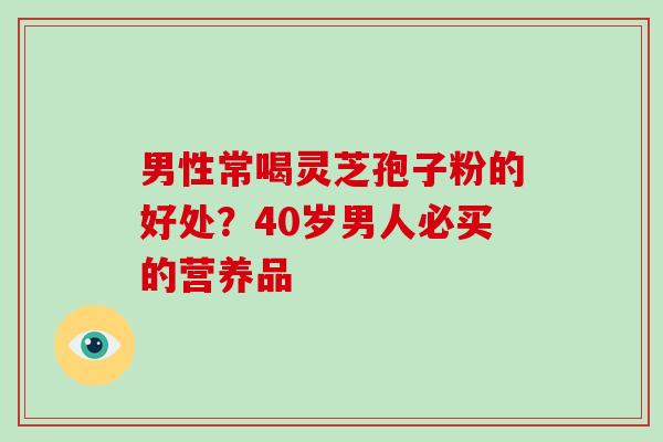 男性常喝灵芝孢子粉的好处？40岁男人必买的营养品