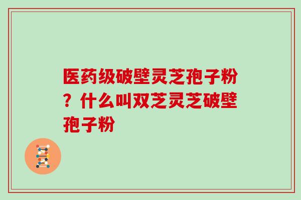 医药级破壁灵芝孢子粉?什么叫双芝灵芝破壁孢子粉