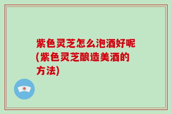 紫色灵芝怎么泡酒好呢(紫色灵芝酿造美酒的方法)