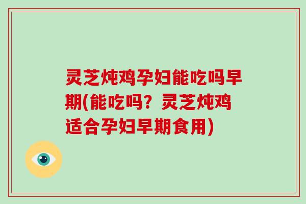 灵芝炖鸡孕妇能吃吗早期(能吃吗?灵芝炖鸡适合孕妇早期食用)