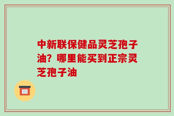 中新联保健品灵芝孢子油？哪里能买到正宗灵芝孢子油