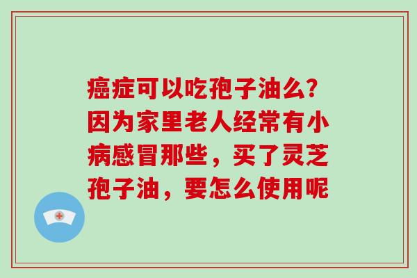 癌症可以吃孢子油么?因为家里老人经常有小病感冒那些,买了灵芝孢子油,要怎么使用呢