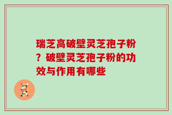瑞芝高破壁灵芝孢子粉?破壁灵芝孢子粉的功效与作用有哪些