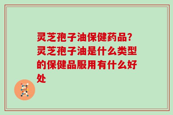 灵芝孢子油保健药品?灵芝孢子油是什么类型的保健品服用有什么好处