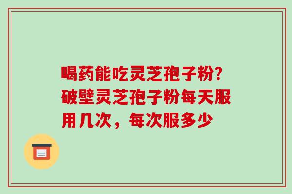 喝药能吃灵芝孢子粉?破壁灵芝孢子粉每天服用几次,每次服多少