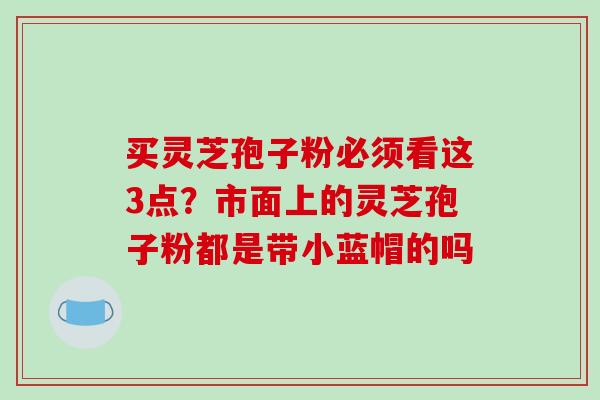 买灵芝孢子粉必须看这3点?市面上的灵芝孢子粉都是带小蓝帽的吗