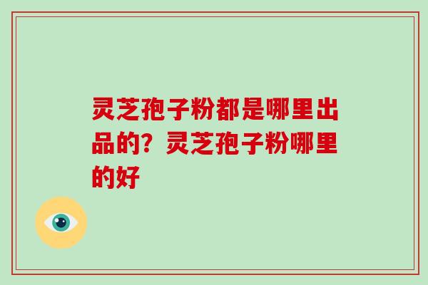 灵芝孢子粉都是哪里出品的？灵芝孢子粉哪里的好