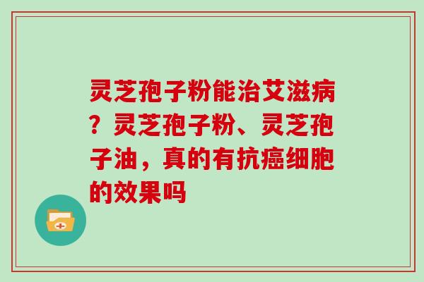 灵芝孢子粉能治艾滋病?灵芝孢子粉、灵芝孢子油,真的有抗癌细胞的效果吗