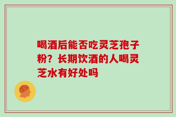 喝酒后能否吃灵芝孢子粉？长期饮酒的人喝灵芝水有好处吗