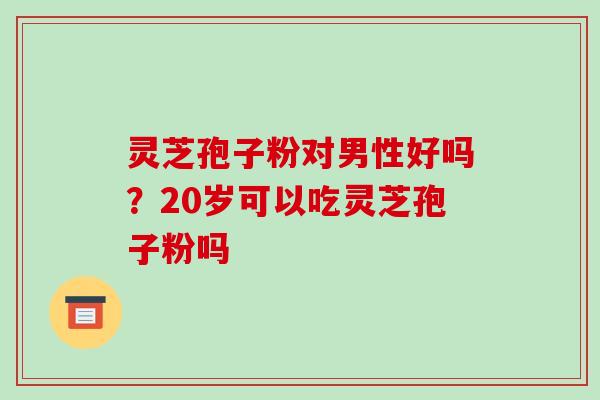 灵芝孢子粉对男性好吗?20岁可以吃灵芝孢子粉吗