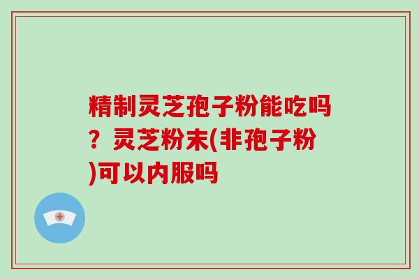 精制灵芝孢子粉能吃吗?灵芝粉末(非孢子粉)可以内服吗