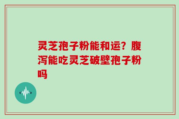 灵芝孢子粉能和运？腹泻能吃灵芝破壁孢子粉吗