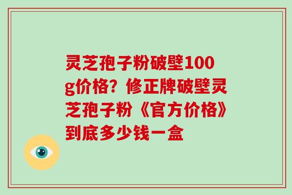 灵芝孢子粉破壁100g价格?修正牌破壁灵芝孢子粉《官方价格》到底多少钱一盒