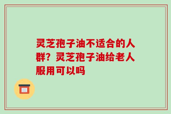 灵芝孢子油不适合的人群?灵芝孢子油给老人服用可以吗