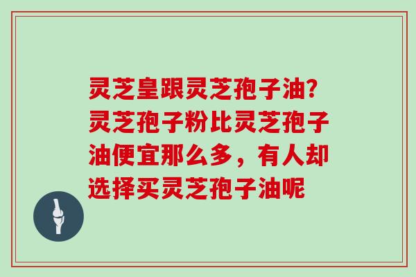 灵芝皇跟灵芝孢子油？灵芝孢子粉比灵芝孢子油便宜那么多，有人却选择买灵芝孢子油呢