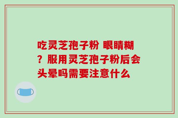 吃灵芝孢子粉 眼睛糊?服用灵芝孢子粉后会头晕吗需要注意什么