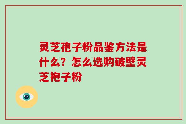 灵芝孢子粉品鉴方法是什么?怎么选购破壁灵芝袍子粉