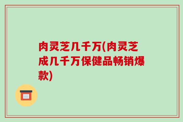 肉灵芝几千万(肉灵芝成几千万保健品畅销爆款)