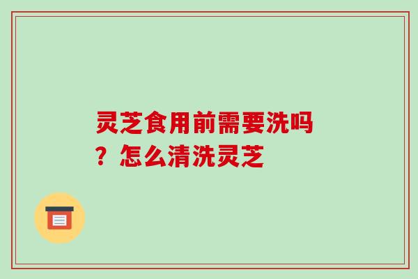 灵芝食用前需要洗吗 ?怎么清洗灵芝
