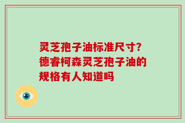 灵芝孢子油标准尺寸?德睿柯森灵芝孢子油的规格有人知道吗