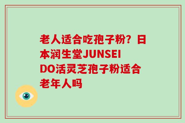 老人适合吃孢子粉？日本润生堂JUNSEIDO活灵芝孢子粉适合老年人吗