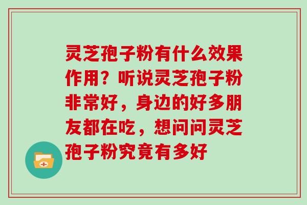灵芝孢子粉有什么效果作用？听说灵芝孢子粉非常好，身边的好多朋友都在吃，想问问灵芝孢子粉究竟有多好