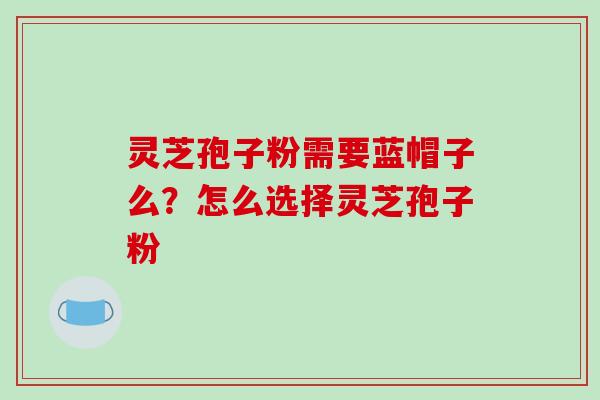 灵芝孢子粉需要蓝帽子么?怎么选择灵芝孢子粉