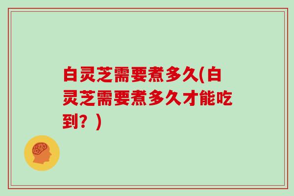 白灵芝需要煮多久(白灵芝需要煮多久才能吃到？)