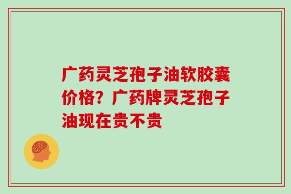 广药灵芝孢子油软胶囊价格?广药牌灵芝孢子油现在贵不贵