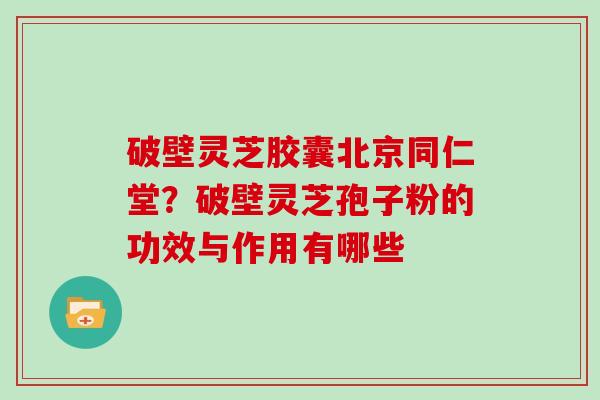 破壁灵芝胶囊北京同仁堂?破壁灵芝孢子粉的功效与作用有哪些
