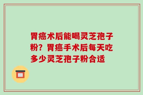 胃癌术后能喝灵芝孢子粉?胃癌手术后每天吃多少灵芝孢子粉合适