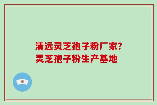 清远灵芝孢子粉厂家?灵芝孢子粉生产基地