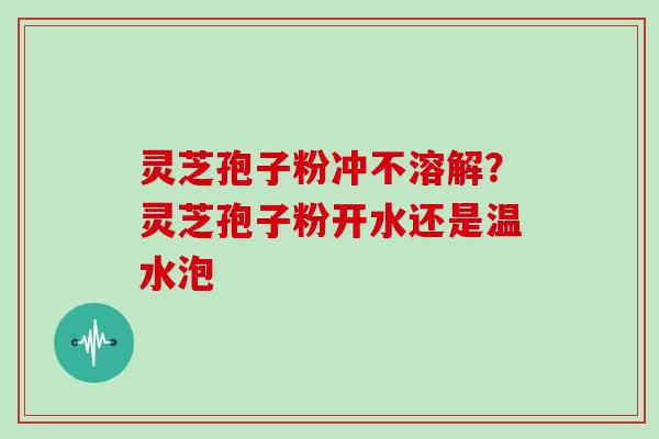 灵芝孢子粉冲不溶解？灵芝孢子粉开水还是温水泡