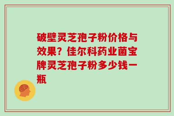 破壁灵芝孢子粉价格与效果?佳尔科药业菌宝牌灵芝孢子粉多少钱一瓶