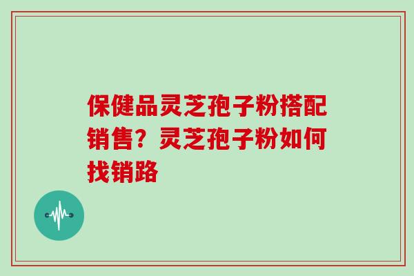 保健品灵芝孢子粉搭配销售?灵芝孢子粉如何找销路
