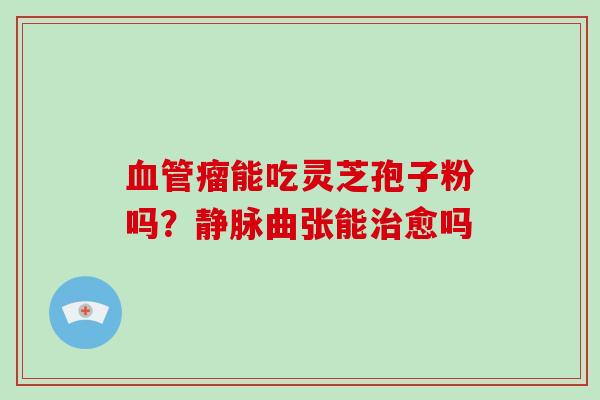 血管瘤能吃灵芝孢子粉吗?静脉曲张能治愈吗