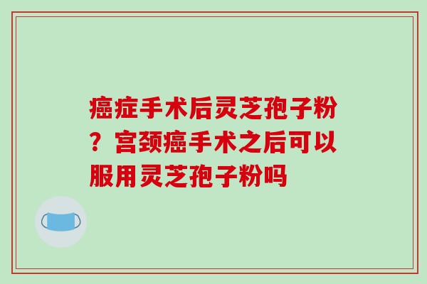 癌症手术后灵芝孢子粉？宫颈癌手术之后可以服用灵芝孢子粉吗