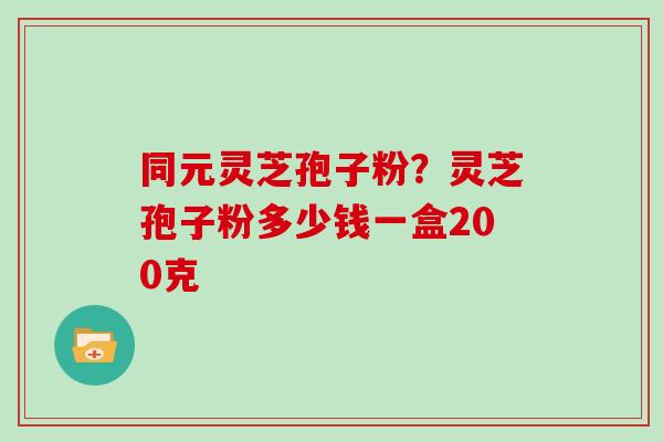同元灵芝孢子粉?灵芝孢子粉多少钱一盒200克