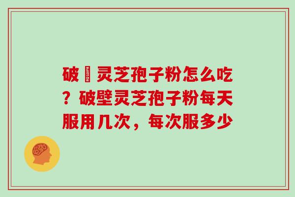 破礸灵芝孢子粉怎么吃?破壁灵芝孢子粉每天服用几次,每次服多少