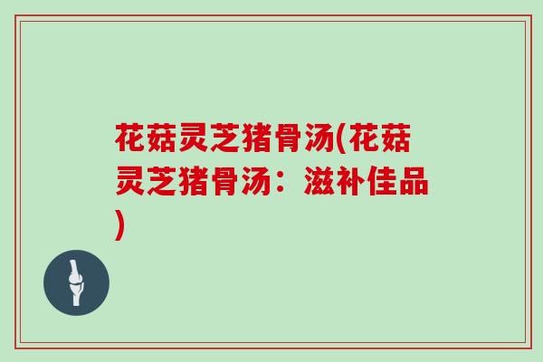 花菇灵芝猪骨汤(花菇灵芝猪骨汤:滋补佳品)