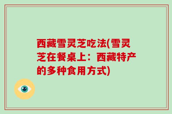 西藏雪灵芝吃法(雪灵芝在餐桌上:西藏特产的多种食用方式)