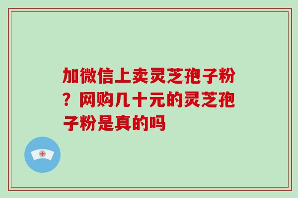 加微信上卖灵芝孢子粉?网购几十元的灵芝孢子粉是真的吗