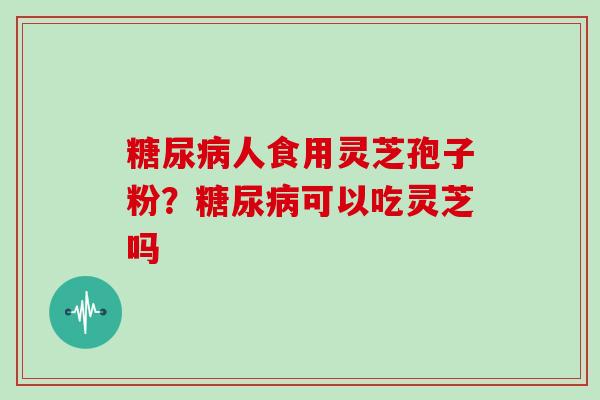 糖尿病人食用灵芝孢子粉?糖尿病可以吃灵芝吗