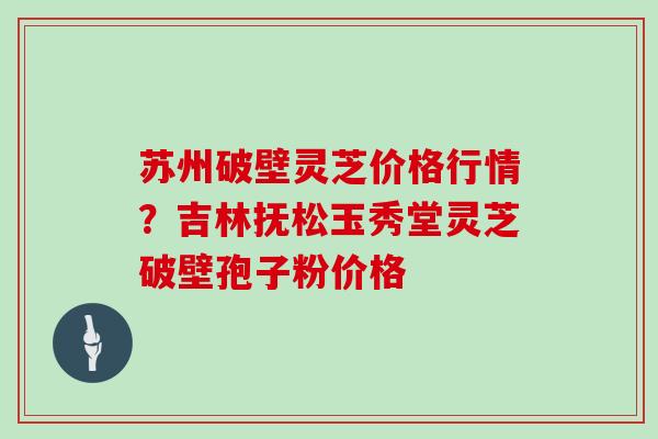苏州破壁灵芝价格行情？吉林抚松玉秀堂灵芝破壁孢子粉价格