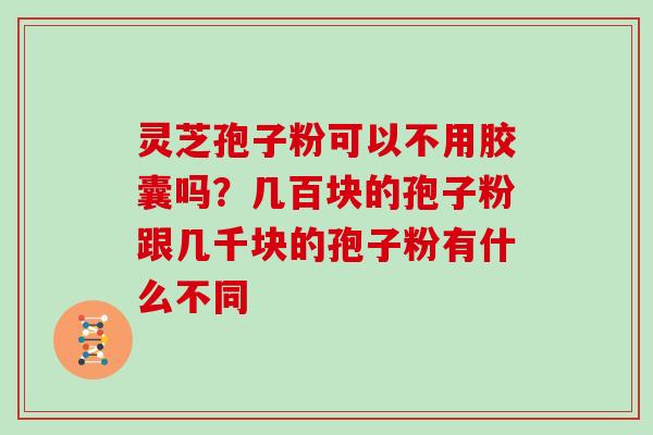 灵芝孢子粉可以不用胶囊吗?几百块的孢子粉跟几千块的孢子粉有什么不同