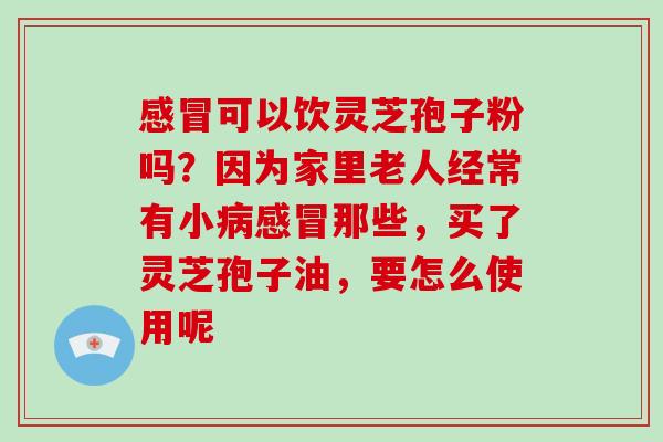 感冒可以饮灵芝孢子粉吗?因为家里老人经常有小病感冒那些,买了灵芝孢子油,要怎么使用呢
