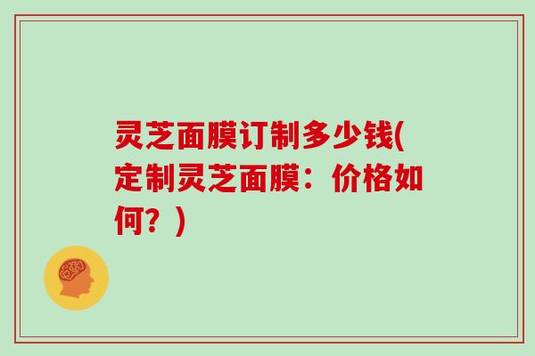 灵芝面膜订制多少钱(定制灵芝面膜:价格如何?)